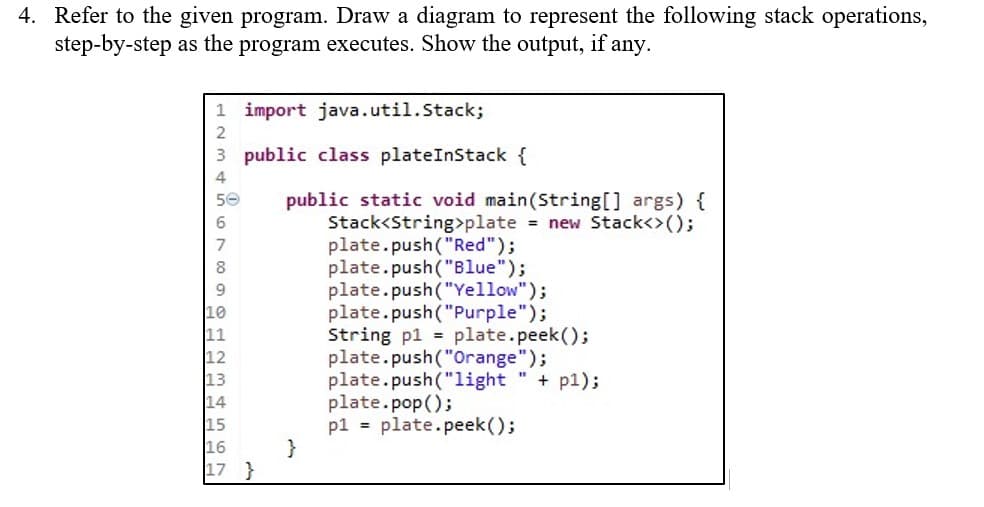 4. Refer to the given program. Draw a diagram to represent the following stack operations,
step-by-step as the program executes. Show the output, if any.
1 import java.util.Stack;
2
3
public class plateInStack {
4
50
public static void main(String[] args) {
Stack<String>plate = new Stack<>();
6
7
plate.push("Red");
8
plate.push("Blue");
plate.push("Yellow");
plate.push("Purple");
String p1 = plate.peek();
plate.push("Orange");
plate.push("light" + pl);
plate.pop();
p1 = plate.peek();
11
12
13
14
16
17 }
}