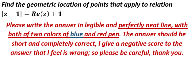 Find the geometric location of points that apply to relation
|z – 1| = Re(z) + 1
Please write the answer in legible and perfectly neat line, with
both of two colors of blue and red pen. The answer should be
short and completely correct, I give a negative score to the
answer that I feel is wrong; so please be careful, thank you.
