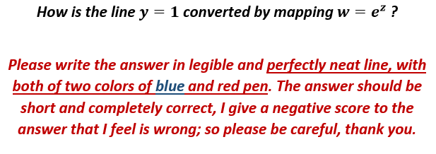 How is the line y = 1 converted by mapping w = ez ?
Please write the answer in legible and perfectly neat line, with
both of two colors of blue and red pen. The answer should be
short and completely correct, I give a negative score to the
answer that I feel is wrong; so please be careful, thank you.
