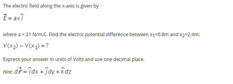 The electric field along the x-axis is given by
Ê = axî
where a = 21 N/m.C. Find the electric potential difference between x1=0.8m and x2=2.4m;
V(x2) – V(x1) = ?
Express your answer in units of Volts and use one decimal place.
Hint: de = îdx +ĵdy + kdz
