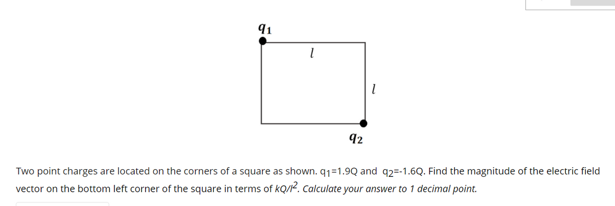 91
92
Two point charges are located on the corners of a square as shown. q1=1.9Q and q2=-1.6Q. Find the magnitude of the electric field
vector on the bottom left corner of the square in terms of kQ/K. Calculate your answer to 1 decimal point.
