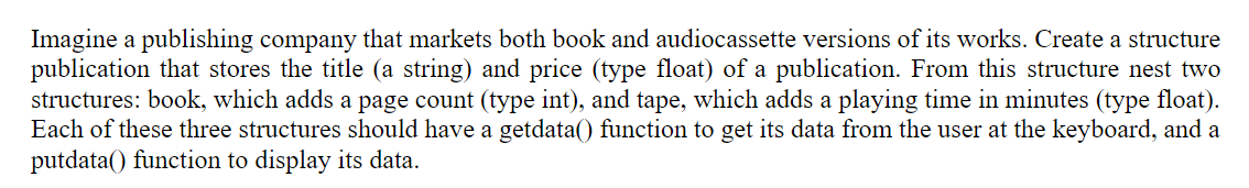 Imagine a publishing company that markets both book and audiocassette versions of its works. Create a structure
publication that stores the title (a string) and price (type float) of a publication. From this structure nest two
structures: book, which adds a page count (type int), and tape, which adds a playing time in minutes (type float).
Each of these three structures should have a getdata() function to get its data from the user at the keyboard, and a
putdata() function to display its data.
