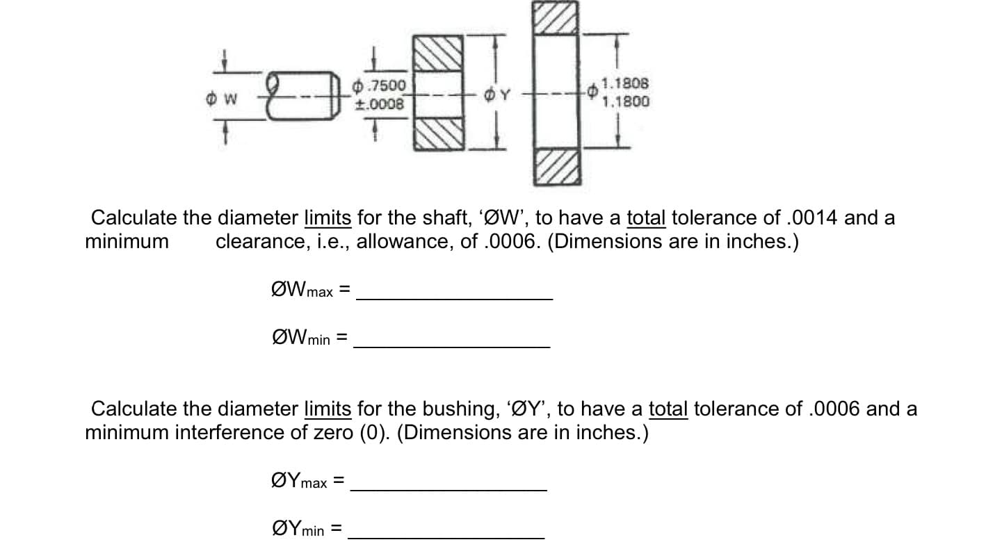 0.7500
t.0008
1.1808
1.1800
Calculate the diameter limits for the shaft, 'ØW', to have a total tolerance of .0014 and a
minimum
clearance, i.e., allowance, of .0006. (Dimensions are in inches.)
ØWmax =
ØWmin =
Calculate the diameter limits for the bushing, 'ØY', to have a total tolerance of .0006 and a
minimum interference of zero (0). (Dimensions are in inches.)
ΟΥmax
ΟΥmin
