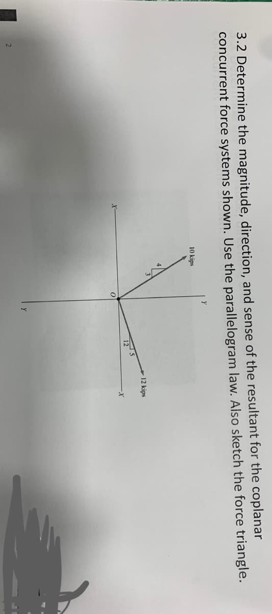 3.2 Determine the magnitude, direction, and sense of the resultant for the coplanar
concurrent force systems shown. Use the parallelogram law. Also sketch the force triangle.
10 kips
12 kips
125
