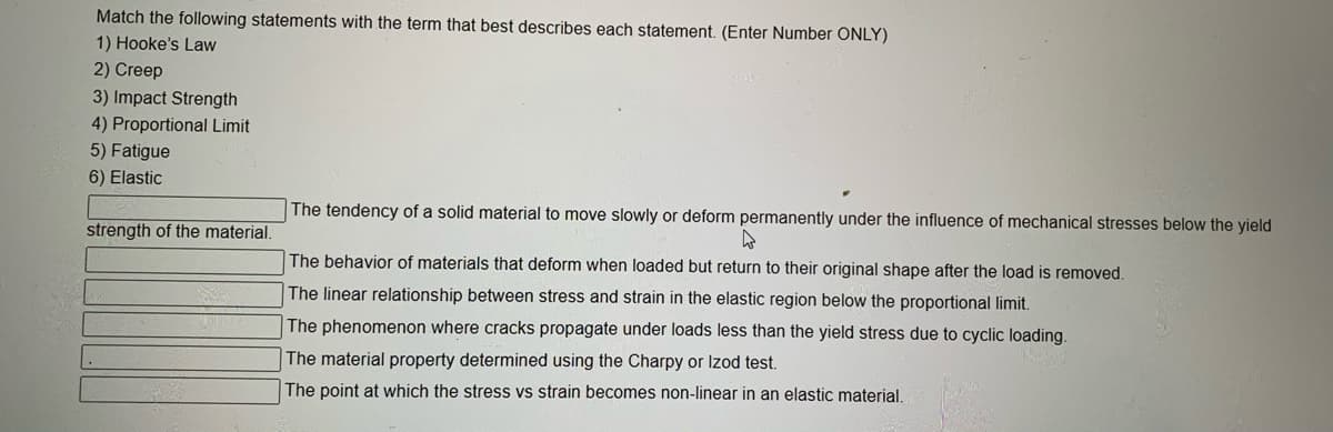 Match the following statements with the term that best describes each statement. (Enter Number ONLY)
1) Hooke's Law
2) Creep
3) Impact Strength
4) Proportional Limit
5) Fatigue
6) Elastic
The tendency of a solid material to move slowly or deform permanently under the influence of mechanical stresses below the yield
strength of the material.
The behavior of materials that deform when loaded but return to their original shape after the load is removed.
The linear relationship between stress and strain in the elastic region below the proportional limit.
The phenomenon where cracks propagate under loads less than the yield stress due to cyclic loading.
The material property determined using the Charpy or Izod test.
The point at which the stress vs strain becomes non-linear in an elastic material,
