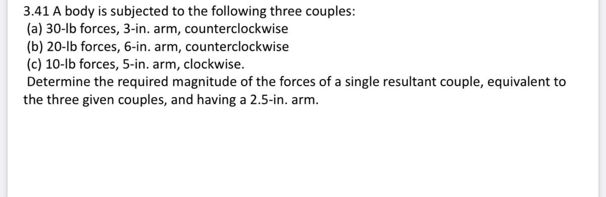 3.41 A body is subjected to the following three couples:
(a) 30-lb forces, 3-in. arm, counterclockwise
(b) 20-lb forces, 6-in. arm,
(c) 10-lb forces, 5-in. arm,
counterclockwise
clockwise.
Determine the required magnitude of the forces of a single resultant couple, equivalent to
the three given couples, and having a 2.5-in. arm.
