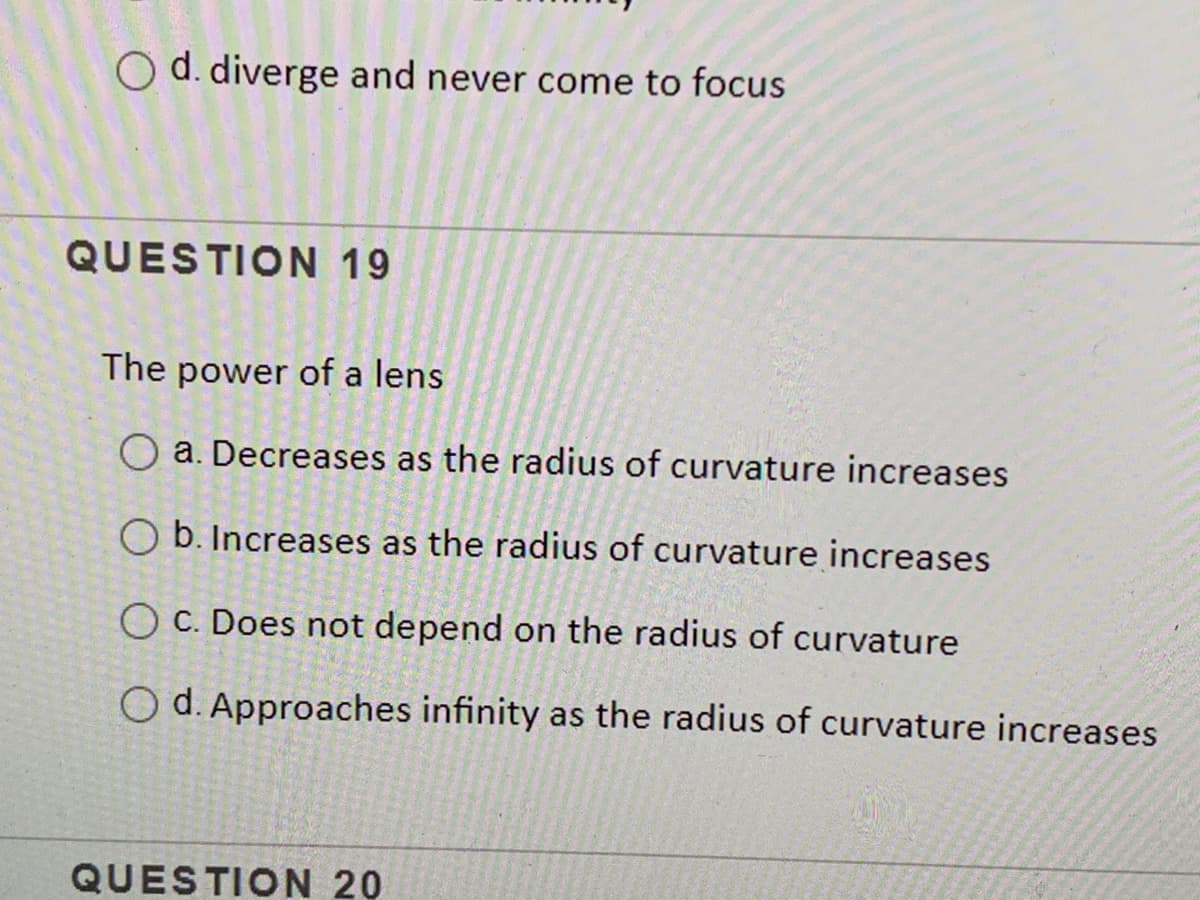 O d. diverge and never come to focus
QUESTION 19
The power of a lens
O a. Decreases as the radius of curvature increases
O b. Increases as the radius of curvature increases
O C. Does not depend on the radius of curvature
O d. Approaches infinity as the radius of curvature increases
QUESTION 20
