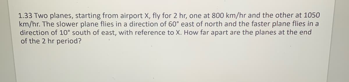 1.33 Two planes, starting from airport X, fly for 2 hr, one at 800 km/hr and the other at 1050
km/hr. The slower plane flies in a direction of 60° east of north and the faster plane flies in a
direction of 10° south of east, with reference to X. How far apart are the planes at the end
of the 2 hr period?
