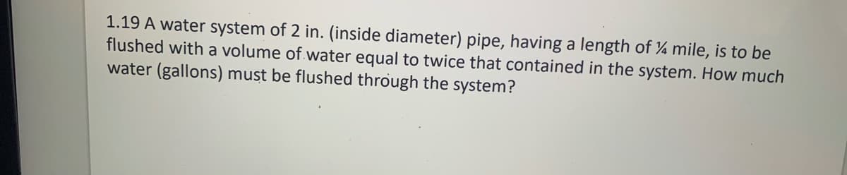 1.19 A water system of 2 in. (inside diameter) pipe, having a length of ¼ mile, is to be
flushed with a volume of water equal to twice that contained in the system. How much
water (gallons) must be flushed through the system?
