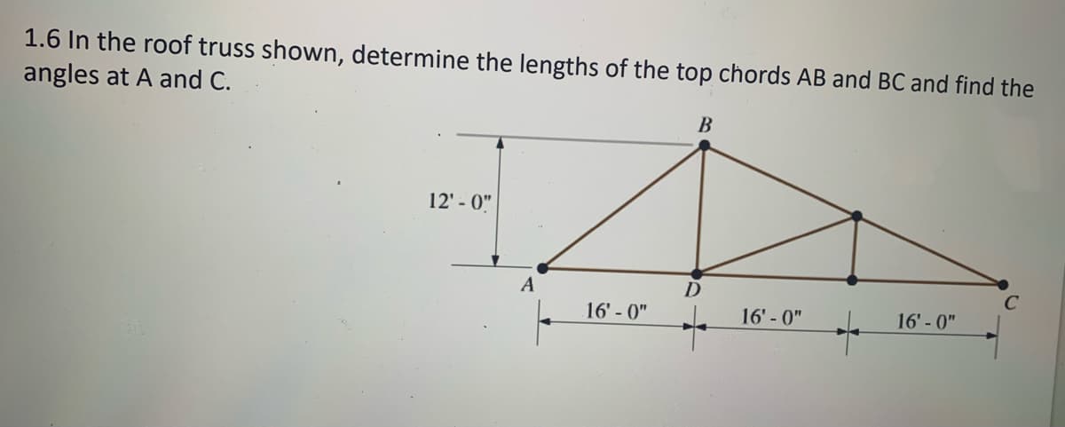 1.6 In the roof truss shown, determine the lengths of the top chords AB and BC and find the
angles at A and C.
B
12' - 0"
A
16' - 0"
16' - 0"
16' - 0"
