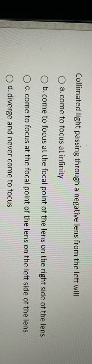 Collimated light passing through a negative lens from the left will
a. come to focus at infinity
b. come to focus at the focal point of the lens on the right side of the lens
C. come to focus at the focal point of the lens on the left side of the lens
O d. diverge and never come to focus
