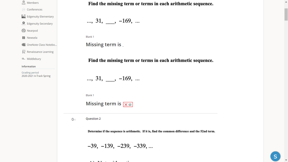 Members
Find the missing term or terms in each arithmetic sequence.
O Conferences
A Edgenuity Elementary
.., 31,
-169, ...
Edgenuity Secondary
O Nearpod
Blank 1
I Newsela
Missing term is .
OneNote Class Notebo...
Renaissance Learning
m. Middlebury
Find the missing term or terms in each arithmetic sequence.
Information
Grading period
2020-2021 A-Track Spring
31,
-169, ..
Blank 1
Missing term is X 62
0/1
Question 2
De
rmine if the sequence is arithm
If it is,
common difference and
52nd teri
-39, -139, -239, –339, ...
S
