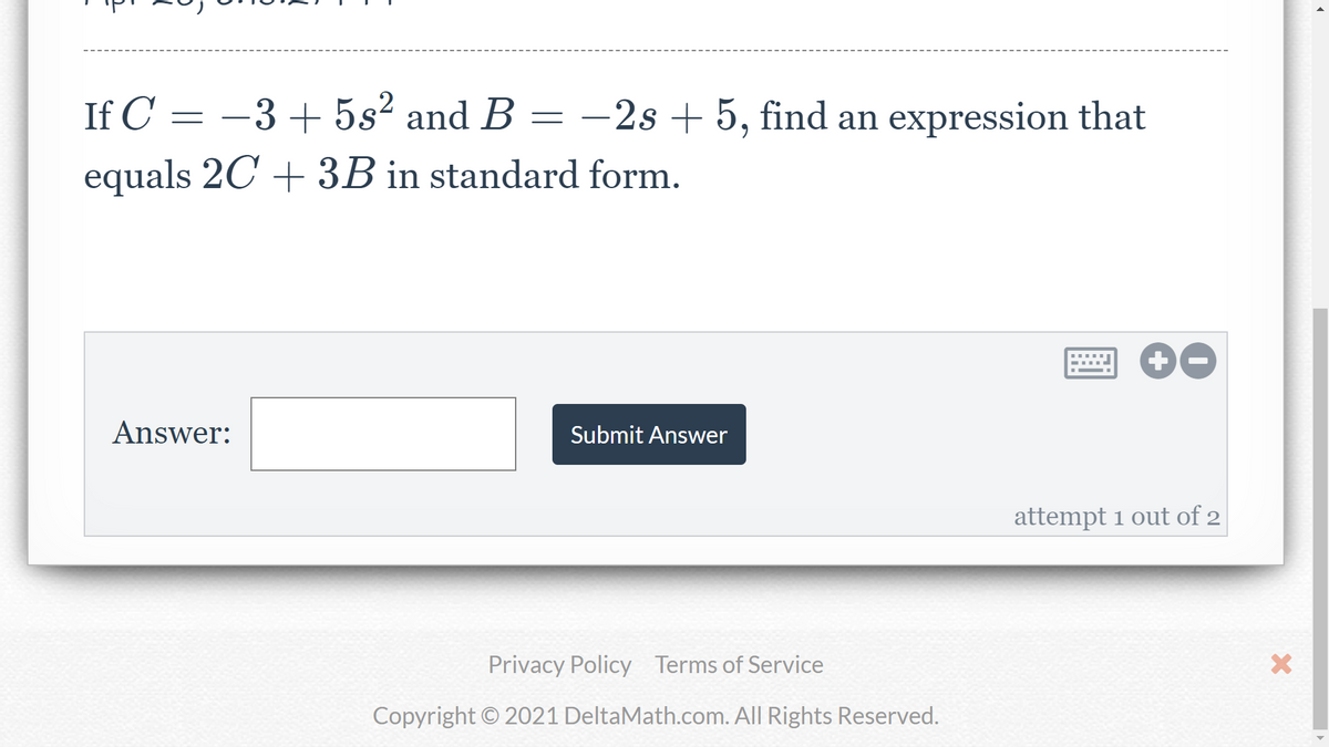 If C = -3+ 5s² and B
-2s + 5, find an expression that
equals 2C + 3B in standard form.
Answer:
Submit Answer
attempt 1 out of 2
Privacy Policy Terms of Service
Copyright © 2021 DeltaMath.com. All Rights Reserved.
