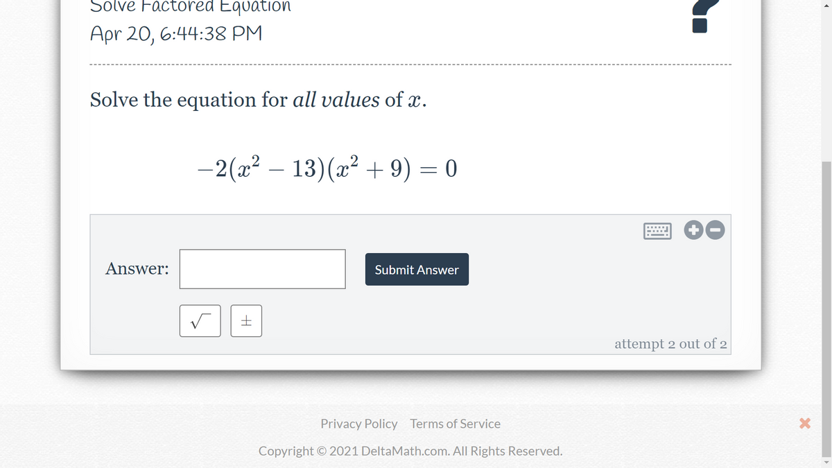 Solve Factored Equation
Apr 20, 6:44:38 PM
Solve the equation for all values of x.
-2(x? – 13)(x² + 9) = 0
Answer:
Submit Answer
attempt 2 out of 2
Privacy Policy Terms of Service
Copyright © 2021 DeltaMath.com. All Rights Reserved.
