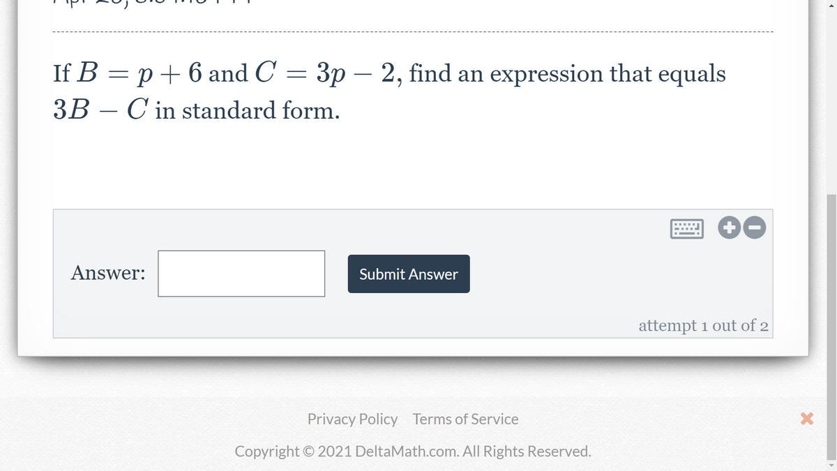 If B = p+ 6 and C = 3p – 2, find an expression that equals
3B – C in standard form.
-
Answer:
Submit Answer
attempt 1 out of 2
Privacy Policy Terms of Service
Copyright © 2021 DeltaMath.com. All Rights Reserved.
