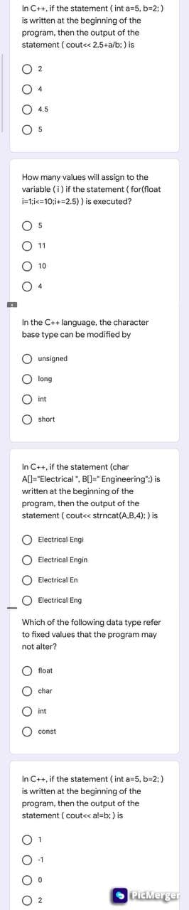 In C++, if the statement ( int a=5, b=2:)
is written at the beginning of the
program, then the output of the
statement ( cout<< 2.5+a/b; ) is
O 2
O 4.5
O 5
How many values will assign to the
variable (i) if the statement ( for(float
i-1:ic=10;i+=2.5) ) is executed?
O 5
11
10
O 4
In the C++ language, the character
base type can be modified by
O unsigned
O long
O int
O short
In C++, if the statement (char
A[]="Electrical", B[)=" Engineering":) is
written at the beginning of the
program, then the output of the
statement ( cout<< strncat(A,B,4): ) is
O Electrical Engi
O Electrical Engin
O Electrical En
O Electrical Eng
Which of the following data type refer
to fixed values that the program may
not alter?
O float
char
O int
O const
In C++, if the statement ( int a=5, b=2; )
is written at the beginning of the
program, then the output of the
statement ( cout<< a!-b; ) is
O 1
-1
O 2
OPicMerger
O O
