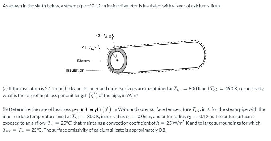 As shown in the sketh below, a steam pipe of 0.12-m inside diameter is insulated with a layer of calcium silicate.
12. Ts.2}
1, Ts,1}
Steam
Insulation
= 490 K, respectively,
(a) If the insulation is 27.5 mm thick and its inner and outer surfaces are maintained at T,1
what is the rate of heat loss per unit length (q) of the pipe, in W/m?
= 800 K and T,2
(b) Determine the rate of heat loss per unit length (q'), in W/m, and outer surface temperature T,2, in K, for the steam pipe with the
inner surface temperature fixed at T1 = 800 K, inner radius rį = 0.06 m, and outer radius ry = 0.12 m. The outer surface is
exposed to an airflow (T, = 25°C) that maintains a convection coefficient of h = 25 W/m2-K and to large surroundings for which
Tsur = T, = 25°C. The surface emissivity of calcium silicate is approximately 0.8.
%3D
