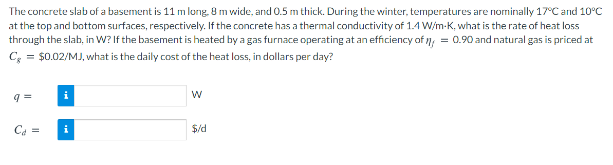 The concrete slab of a basement is 11 m long, 8 m wide, and 0.5 m thick. During the winter, temperatures are nominally 17°C and 10°C
at the top and bottom surfaces, respectively. If the concrete has a thermal conductivity of 1.4 W/m-K, what is the rate of heat loss
through the slab, in W? If the basement is heated by a gas furnace operating at an efficiency of 7, = 0.90 and natural gas is priced at
= $0.02/MJ, what is the daily cost of the heat loss, in dollars per day?
W
q =
Ca =
i
$/d
