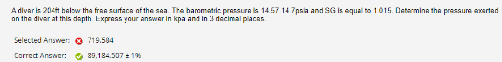 A diver is 204ft below the free surface of the sea. The barometric pressure is 14.57 14.7psia and SG is equal to 1.015. Determine the pressure exerted
on the diver at this depth. Express your answer in kpa and in 3 decimal places.
Selected Answer: a 719.584
Correct Answer:
O 89,184.507 + 196
