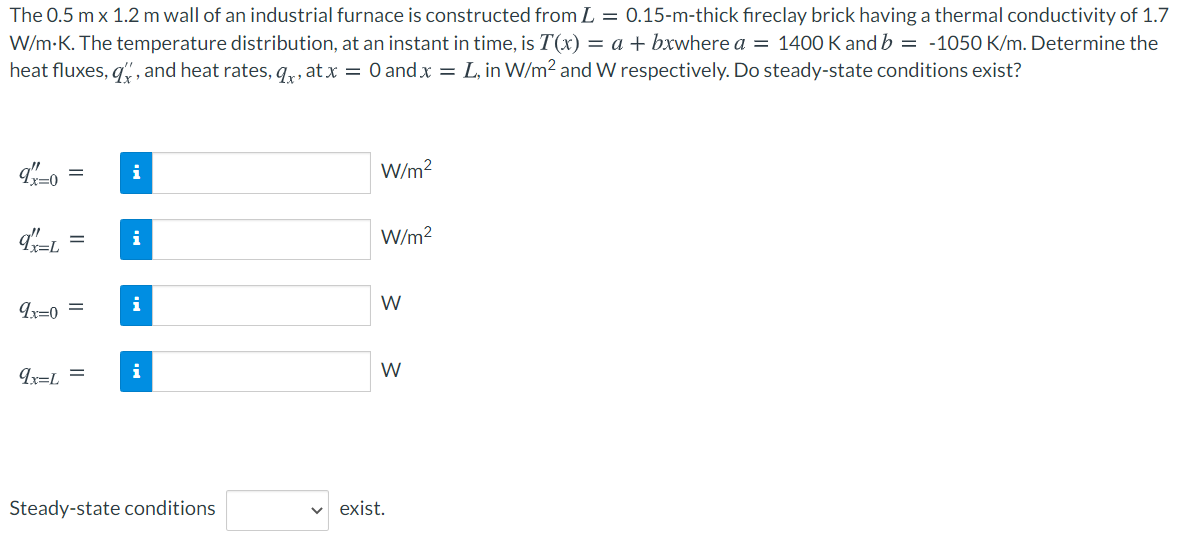 The 0.5 m x 1.2 m wall of an industrial furnace is constructed from L = 0.15-m-thick fireclay brick having a thermal conductivity of 1.7
W/m-K. The temperature distribution, at an instant in time, is T(x) = a + bxwhere a = 1400 K and b = -1050 K/m. Determine the
heat fluxes, q, and heat rates, q,, at x = 0 and x = L, in W/m2 and W respectively. Do steady-state conditions exist?
W/m2
1x=0
i
W/m?
i
W
Ix=0 =
Ir=L =
i
W
Steady-state conditions
exist.

