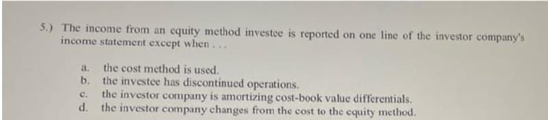5.) The income from an equity method investee is reported on one line of the investor company's
income statement except when...
the cost method is used.
b. the investee has discontinued operations.
the investor company is amortizing cost-book value differentials.
d.
a.
C.
the investor company changes from the cost to the equity method.
