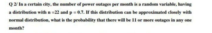 Q 2/ In a certain city, the number of power outages per month is a random variable, having
a distribution with n =22 and p = 0.7. If this distribution can be approximated closely with
%3D
normal distribution, what is the probability that there will be 11 or more outages in any one
month?
