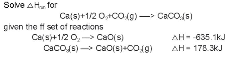 Solve A Hon for
given the ff set of reactions
Ca(s)+1/2 O₂+CO₂(g) —> CaCO3(s)
Ca(s)+1/2 O,→ CaO(s)
CaCO3(s)-> CaO(s)+CO₂(g)
AH-635.1kJ
AH 178.3kJ