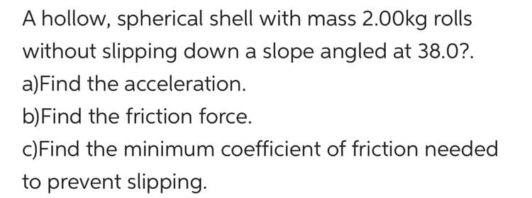 A hollow, spherical shell with mass 2.00kg rolls
without slipping down a slope angled at 38.0?.
a) Find the acceleration.
b) Find the friction force.
c)Find the minimum coefficient of friction needed
to prevent slipping.