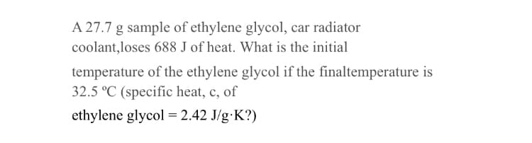 A 27.7 g sample of ethylene glycol, car radiator
coolant,loses 688 J of heat. What is the initial
temperature of the ethylene glycol if the finaltemperature is
32.5 °C (specific heat, c, of
ethylene glycol = 2.42 J/g.K?)