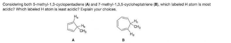 Considering both 5-methyl-1,3-cyclopentadiene (A) and 7-methyl-1,3,5-cycloheptatriene (B), which labeled H atom is most
acidic? Which labeled H atom is least acidic? Explain your choices.
Ha
He
CH3
CH3
A
