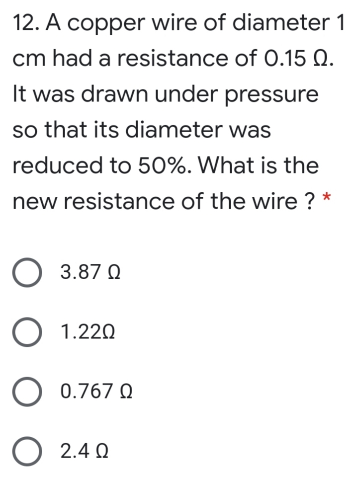 12. A copper wire of diameter 1
cm had a resistance of 0.15 Q.
It was drawn under pressure
so that its diameter was
reduced to 50%. What is the
new resistance of the wire ? *
O 3.87 0
O 1.220
O 0.767 Q
O 2.4 N
