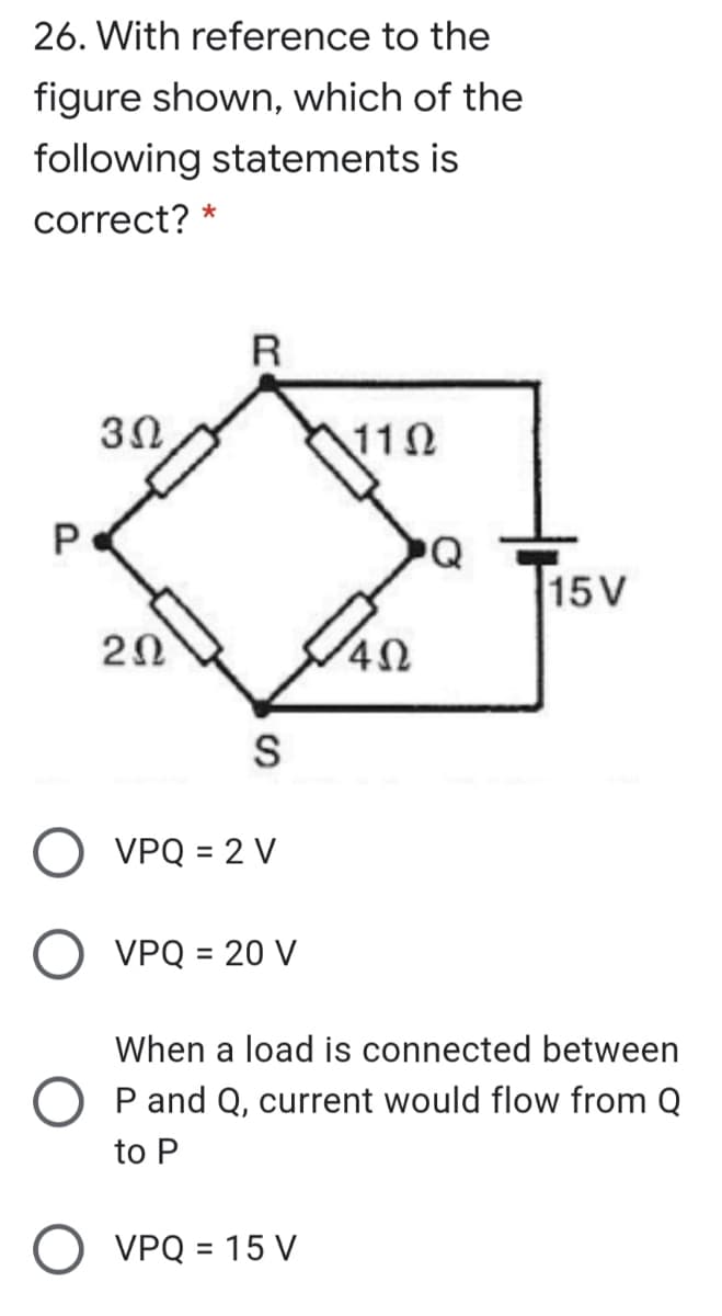 26. With reference to the
figure shown, which of the
following statements is
correct? *
R
3Ω
110
PQ
15V
20
O VPQ = 2 V
O VPQ = 20 V
When a load is connected between
O P and Q, current would flow from Q
to P
O VPQ = 15 V
P.
