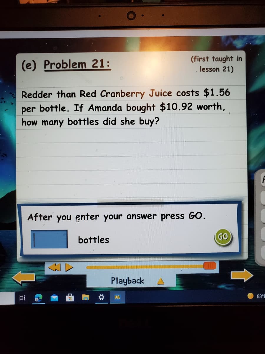 (e) Problem 21:
(first taught in
lesson 21)
Redder than Red Cranberry Juice costs $1.56
per bottle. If Amanda bought $10.92 worth,
how many bottles did she buy?
After you enter your answer press GO.
bottles
GO
Playback
PA
83°F
