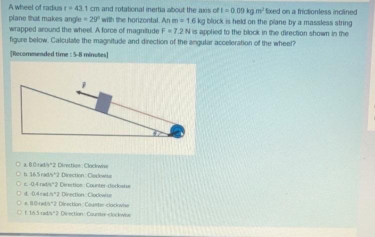 A wheel of radius r = 43.1 cm and rotational inertia about the axis of 0.09 kg.m? fixed on a frictionless inclined
plane that makes angle = 29° with the horizontal. An m = 1.6 kg block is held on the plane by a massless string
wrapped around the wheel. A force of magnitude F = 7.2 N is applied to the block in the direction shown in the
!!
figure below. Calculate the magnitude and direction of the angular acceleration of the wheel?
[Recommended time : 5-8 minutes]
O a. 8.0 rad/s^2 Direction: Clockwise
O b. 16.5 rad/s^2 Direction: Clockwise
O C. -0.4 rad/s^2 Direction: Counter-clockwise
O d. 0.4 rad/s^2 Direction: Clockwise
O e. B.O rad/s^2 Direction: Counter-clockwise
O f. 16.5 rad/s 2 Direction: Counter-clockwise
