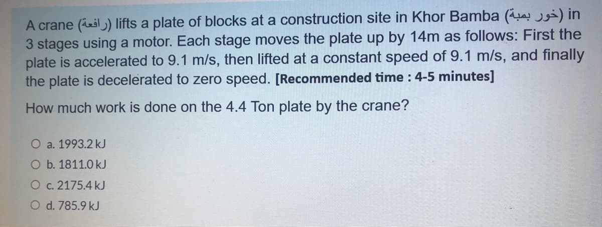 A crane (ieil) lifts a plate of blocks at a construction site in Khor Bamba (a ) in
3 stages using a motor. Each stage moves the plate up by 14m as follows: First the
plate is accelerated to 9.1 m/s, then lifted at a constant speed of 9.1 m/s, and finally
the plate is decelerated to zero speed. [Recommended time : 4-5 minutes]
How much work is done on the 4.4 Ton plate by the crane?
O a. 1993.2 kJ
O b. 1811.0 kJ
O c. 2175.4 kJ
O d. 785.9 kJ
