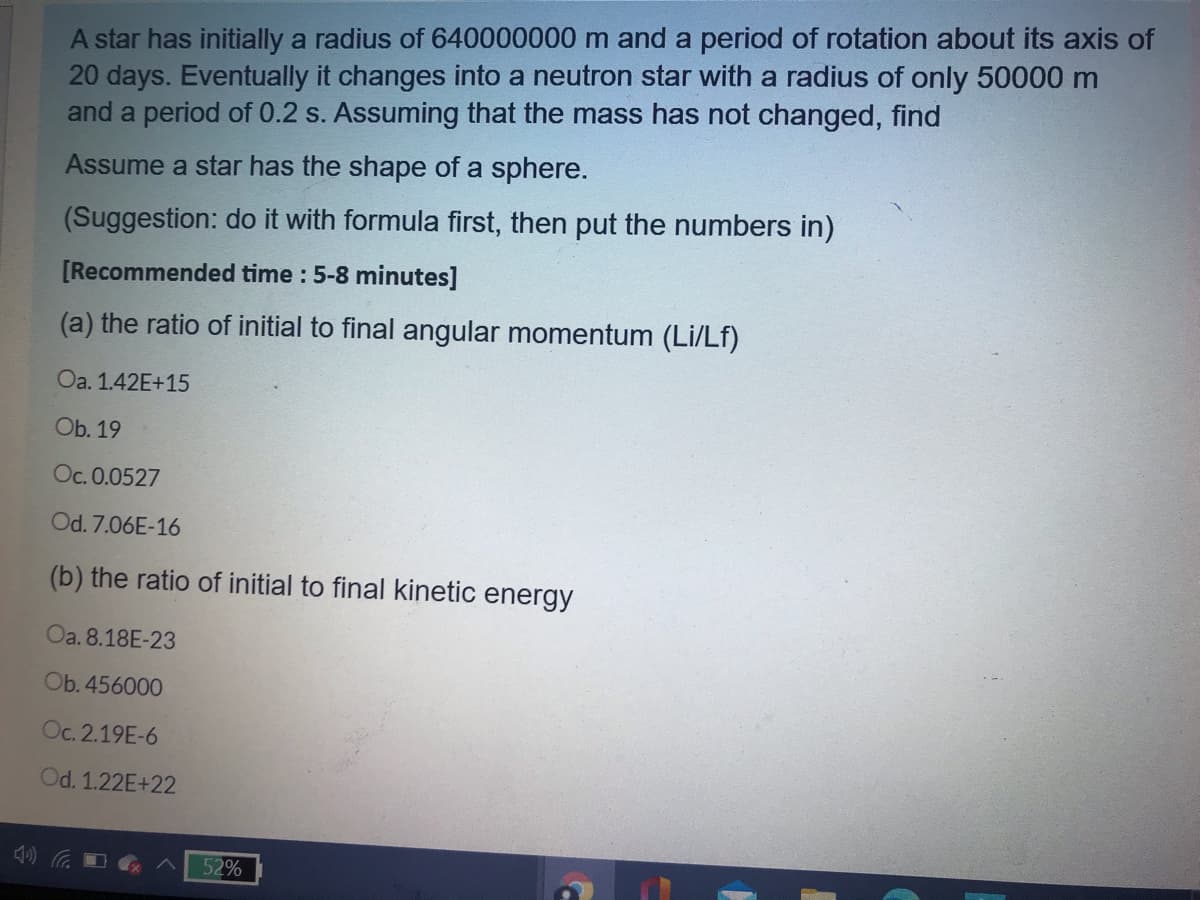 A star has initially a radius of 640000000 m and a period of rotation about its axis of
20 days. Eventually it changes into a neutron star with a radius of only 50000 m
and a period of 0.2 s. Assuming that the mass has not changed, find
Assume a star has the shape of a sphere.
(Suggestion: do it with formula first, then put the numbers in)
[Recommended time : 5-8 minutes]
(a) the ratio of initial to final angular momentum (Li/Lf)
Oa. 1.42E+15
Ob. 19
Oc. 0.0527
Od. 7.06E-16
(b) the ratio of initial to final kinetic energy
Oa. 8.18E-23
Ob. 456000
Oc. 2.19E-6
Od. 1.22E+22
52%
