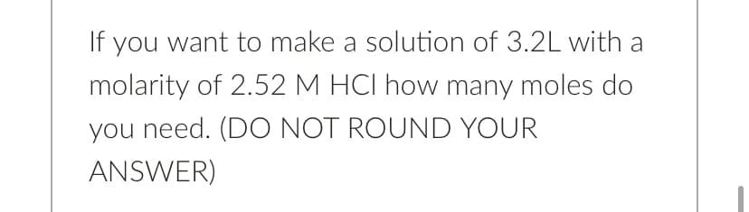If you want to make a solution of 3.2L with a
molarity of 2.52 M HCI how many moles do
you need. (DO NOT ROUND YOUR
ANSWER)
