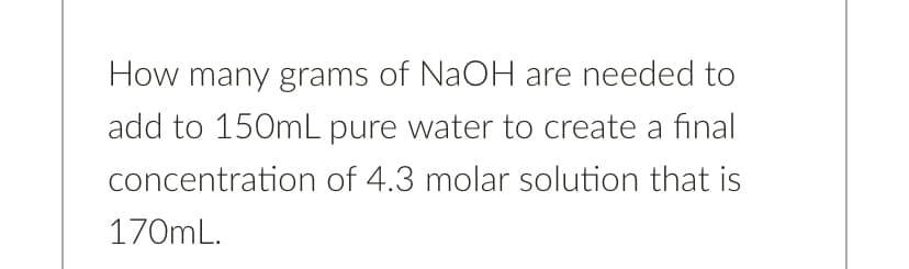 How many grams of NaOH are needed to
add to 150mL pure water to create a final
concentration of 4.3 molar solution that is
170mL.
