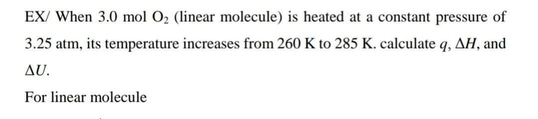 EX/ When 3.0 mol O2 (linear molecule) is heated at a constant pressure of
3.25 atm, its temperature increases from 260 K to 285 K. calculate q, AH, and
AU.
For linear molecule
