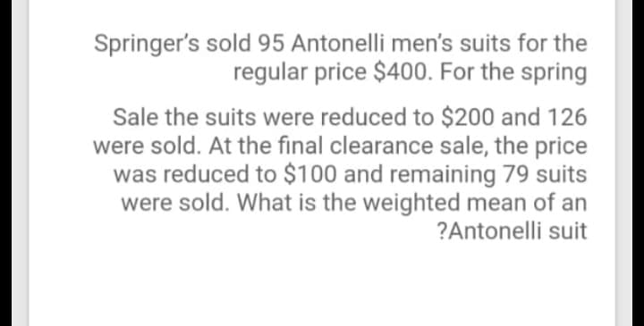 Springer's sold 95 Antonelli men's suits for the
regular price $400. For the spring
Sale the suits were reduced to $200 and 126
were sold. At the final clearance sale, the price
was reduced to $100 and remaining 79 suits
were sold. What is the weighted mean of an
?Antonelli suit
