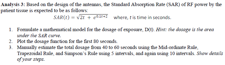 Analysis 3: Based on the design of the antennas, the Standard Absorption Rate (SAR) of RF power by the
patient tissue is expected to be as follows:
SAR(t) = v2t + e0.1t+2_ where, t is time in seconds.
1. Formulate a mathematical model for the dosage of exposure, D(t). Hint: the dosage is the area
under the SAR curve.
2. Plot the dosage function for the first 80 seconds.
3. Manually estimate the total dosage from 40 to 60 seconds using the Mid-ordinate Rule,
Trapezoidal Rule, and Simpson's Rule using 5 intervals, and again using 10 intervals. Show details
of your steps.
