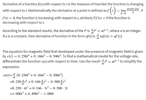 Derivative of a function f(t)with respect to r is the measure of how fast the function is changing
with respect to 1. Mathematically the derivative at a point is defined asf (1) = lim
f) > 0, the function is increasing with respect to 1, similarly if f (t) < 0 the function is
decreasing with respect to t.
h-0
According to the standard results, the derivative of the " is 4" = nt-1, where n is an integer.
If a is a constant, then derivative of function in the form af(1) is 4 (af(t) = af (t).
The equation for magnetic field that developed under the presence of magnetic field is given
by v(1) = 0. 250r* + 0. 166r² – 0. 500r². To find a mathematical model for the voltage rate,
differentiate the function v(t) with respect to time. Use the result 4 = nt"-l to simplify the
expression.
vr(t)= (0. 250r* + 0. 166r° – 0. 500/')
=0. 250r + 0. 1664 – 0. 5004
=0. 250 - 41 + 0. 166 - 31 – 0. 500 - 21
=1.000 + 0. 49872 – 1.000t
