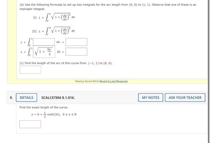 (b) Use the following formulas to set up two integrals for the arc length from (0, 0) to (1, 1). Observe that one of these is an
improper integral.
(I) L=
1 + (OY dx
(II) L =
dx
+
dy
dy
L =
dx =
1.7-,
9y
L =
dy =
4
(c) Find the length of the arc of this curve from (-1, 1) to (8, 4).
Viewing Saved Work Revert to Last Response
MY ΝOTES
8.
DETAILS
SCALCET8M 8.1.016.
ASK YOUR TEACHER
Find the exact length of the curve.
y = 6 + cosh(3x), Osxs8
