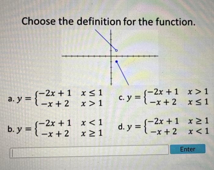 Choose the definition for the function.
₁-2x + 1 x ≤ 1 c.y = { ²x + 2
=-x+ 2
x>1
a.y = {²
(-2x + 1
b. y=-x+ 2
x < 1
x ≥ 1
-2x + 1 x > 1
x ≤ 1
d. y = { == x + 2
(-2x + 1 x ≥ 1
x < 1
Enter