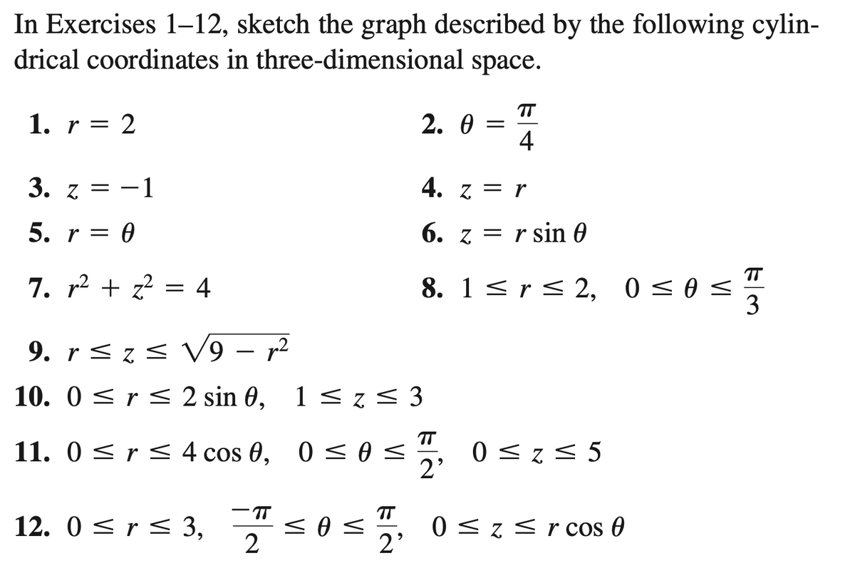 In Exercises 1-12, sketch the graph described by the following cylin-
drical coordinates in three-dimensional space.
1. r = 2
3. z = -1
5. r = 0
7. r² + z² = 4
9. r ≤ z ≤ V9 - p²
10. 0≤ r ≤ 2 sin 0,
11. 0≤ r ≤ 4 cos 0,
12. 0 ≤ r ≤ 3,
TT
2
2.0
0≤ 0 ≤
1 ≤z≤3
=
4. z = r
6. zr sin 0
TT
4
8. 1 ≤ r ≤ 2, 0≤0 ≤
T
2'
0 ≤z ≤ 5
<O< 7, 0≤ z ≤r cos 0
TT
3