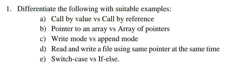 1. Differentiate
the following with suitable examples:
a) Call by value vs Call by reference
b) Pointer to an array vs Array of pointers
c) Write mode vs append mode
d) Read and write a file using same pointer at the same time
e)
Switch-case vs If-else.