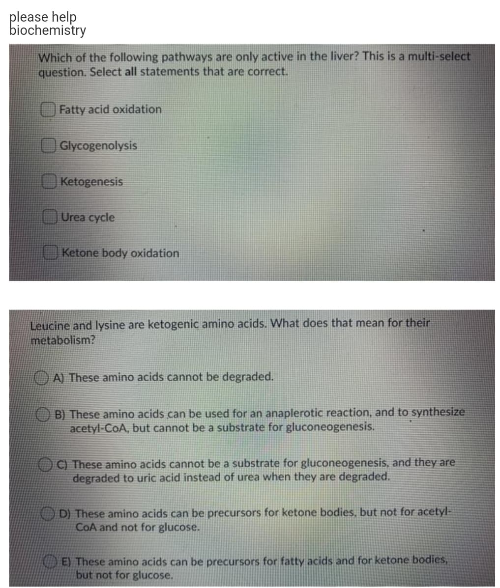 please help
biochemistry
Which of the following pathways are only active in the liver? This is a multi-select
question. Select all statements that are correct.
O Fatty acid oxidation
Glycogenolysis
Ketogenesis
Urea cycle
Ketone body oxidation
Leucine and lysine are ketogenic amino acids. What does that mean for their
metabolism?
A) These amino acids cannot be degraded.
B) These amino acids can be used for an anaplerotic reaction, and to synthesize
acetyl-CoA, but cannot be a substrate for gluconeogenesis.
C) These amino acids cannot be a substrate for gluconeogenesis, and they are
degraded to uric acid instead of urea when they are degraded.
AO D) These amino acids can be precursors for ketone bodies, but not for acetyl-
COA and not for glucose.
E) These amino acids can be precursors for fatty acids and for ketone bodies,
but not for glucose.
