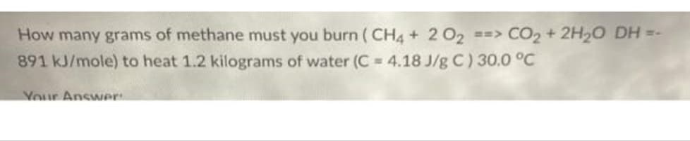 How many grams of methane must you burn ( CH4 + 2 02 ==> CO2 + 2H20 DH =-
891 kJ/mole) to heat 1.2 kilograms of water (C = 4.18 J/g C) 30.0 °C
Your AnswNer
