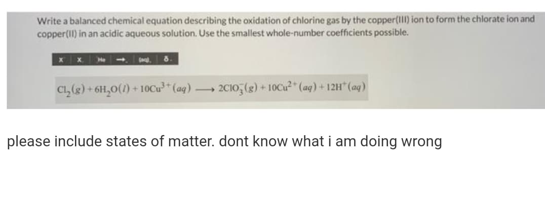 Write a balanced chemical equation describing the oxidation of chlorine gas by the copper(III) ion to form the chlorate ion and
copper(II) in an acidic aqueous solution. Use the smallest whole-number coefficients possible.
He
C, (2) + 6H,0(1) + 10Cu³* (aq) 2C10, (g) + 10Cu²" (ag) + 12H" (ag)
please include states of matter. dont know what i am doing wrong
