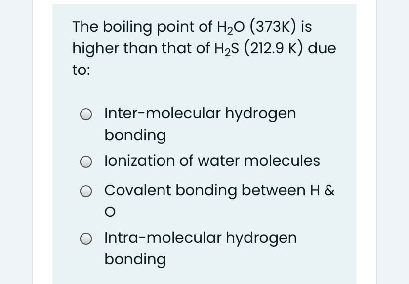 The boiling point of H20 (373K) is
higher than that of H2S (212.9 K) due
to:
O Inter-molecular hydrogen
bonding
O lonization of water molecules
O Covalent bonding between H &
O Intra-molecular hydrogen
bonding

